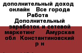 дополнительный доход  онлайн - Все города Работа » Дополнительный заработок и сетевой маркетинг   . Амурская обл.,Константиновский р-н